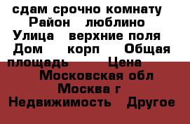 сдам срочно комнату › Район ­ люблино › Улица ­ верхние поля › Дом ­ 5 корп.2 › Общая площадь ­ 56 › Цена ­ 14 000 - Московская обл., Москва г. Недвижимость » Другое   